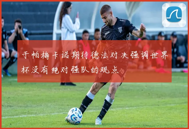 于帕梅卡诺期待德法对决强调世界杯没有绝对强队的观点