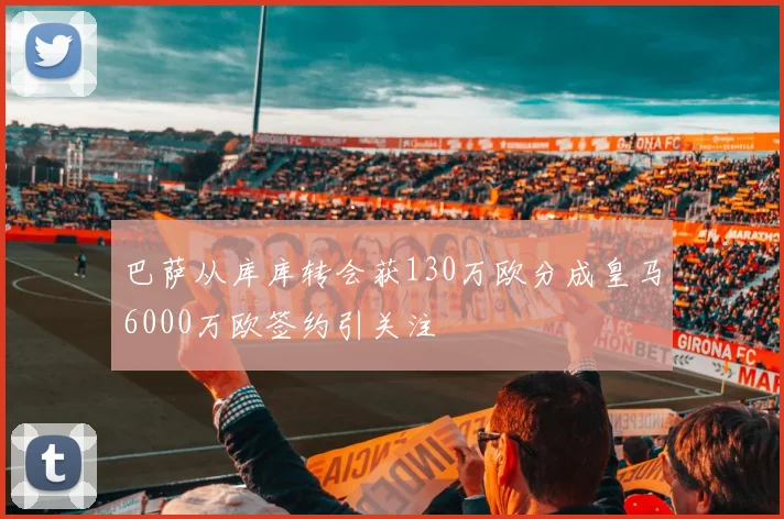 巴萨从库库转会获130万欧分成皇马6000万欧签约引关注