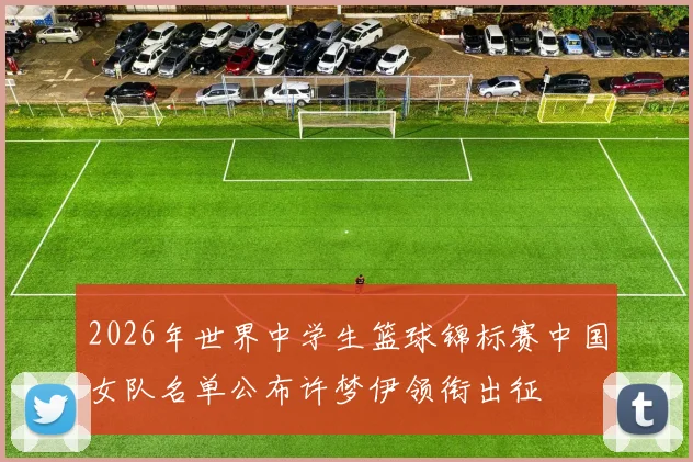 2026年世界中学生篮球锦标赛中国女队名单公布许梦伊领衔出征