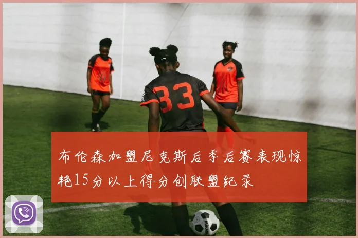 布伦森加盟尼克斯后季后赛表现惊艳15分以上得分创联盟纪录
