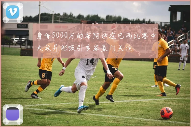 身价5000万的布阿迪在巴西比赛中大放异彩吸引多家豪门关注