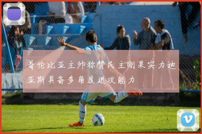 哥伦比亚主帅称赞民主刚果实力迪亚斯具备多角度进攻能力