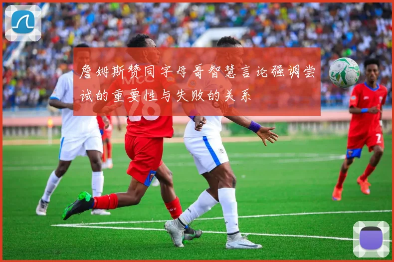 詹姆斯赞同字母哥智慧言论强调尝试的重要性与失败的关系