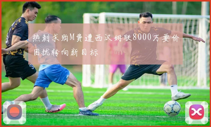 热刺求购M费遭西汉姆联8000万要价困扰转向新目标