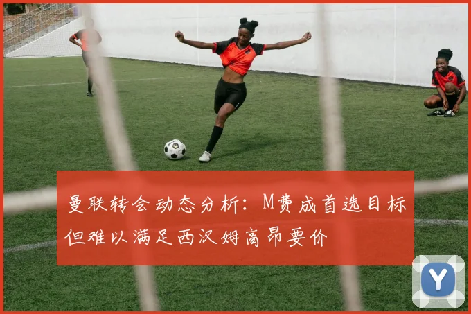 曼联转会动态分析：M费成首选目标但难以满足西汉姆高昂要价