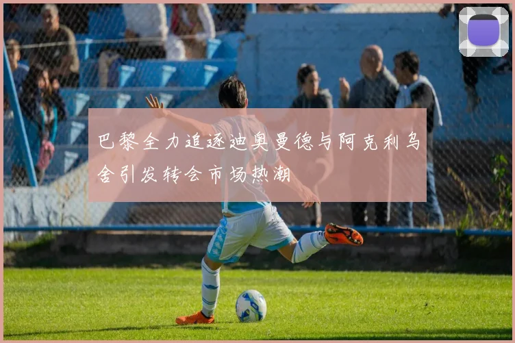 巴黎全力追逐迪奥曼德与阿克利乌舍引发转会市场热潮
