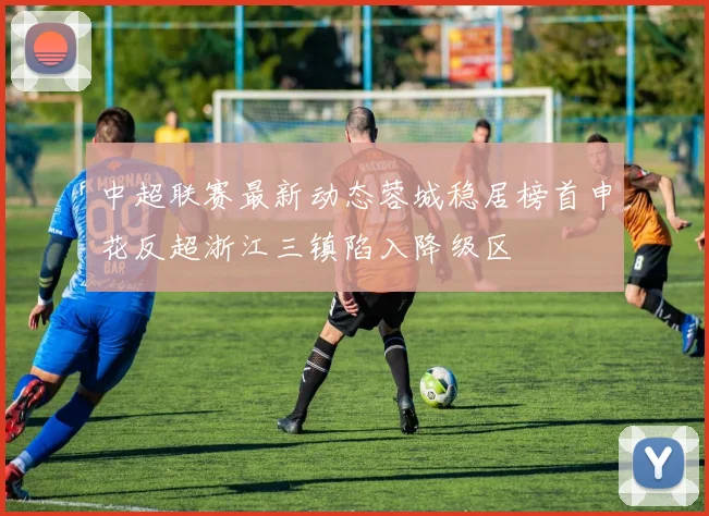 中超联赛最新动态蓉城稳居榜首申花反超浙江三镇陷入降级区