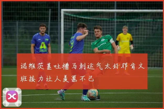 诺维茨基吐槽马刺运气太好邓肯文班接力让人羡慕不已