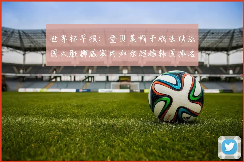 世界杯早报：登贝莱帽子戏法助法国大胜挪威塞内加尔超越韩国排名提升