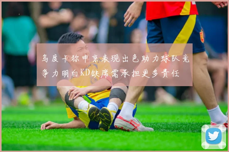 乌度卡称申京表现出色助力球队竞争力明白KD缺席需承担更多责任