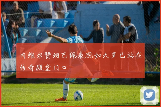 内维尔赞姆巴佩表现如大罗已站在传奇殿堂门口