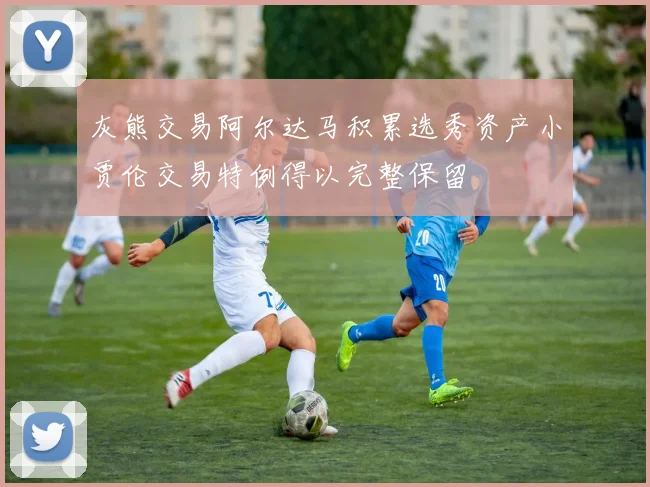 灰熊交易阿尔达马积累选秀资产小贾伦交易特例得以完整保留