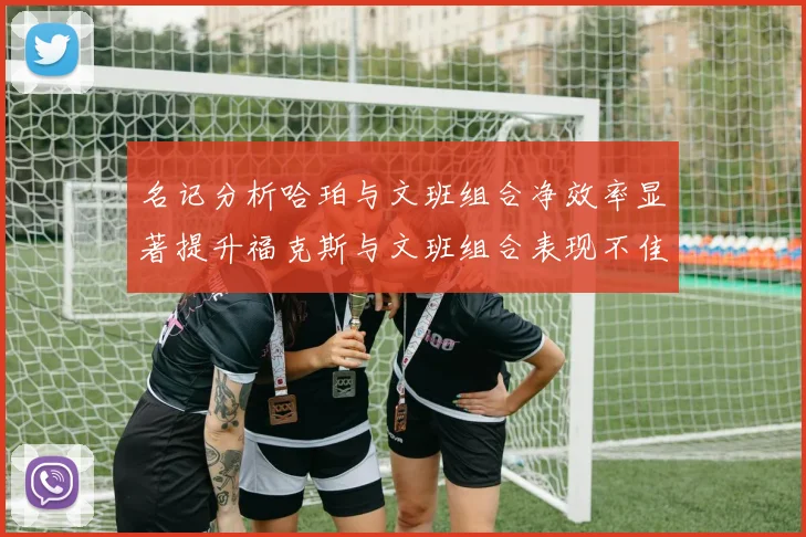 名记分析哈珀与文班组合净效率显著提升福克斯与文班组合表现不佳差距明显