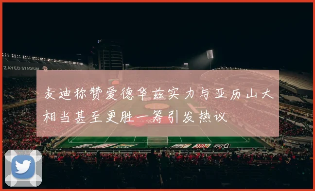 麦迪称赞爱德华兹实力与亚历山大相当甚至更胜一筹引发热议