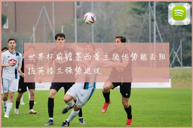世界杯前瞻墨西哥主场优势能否阻挡英格兰强势进攻