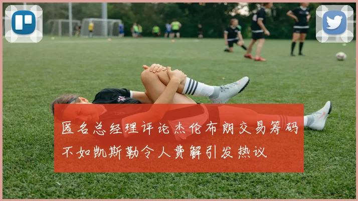 匿名总经理评论杰伦布朗交易筹码不如凯斯勒令人费解引发热议