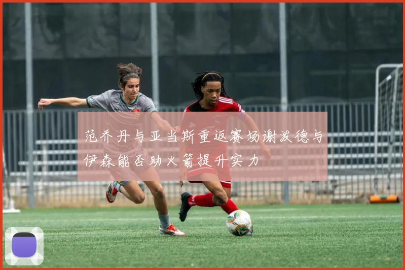 范乔丹与亚当斯重返赛场谢泼德与伊森能否助火箭提升实力